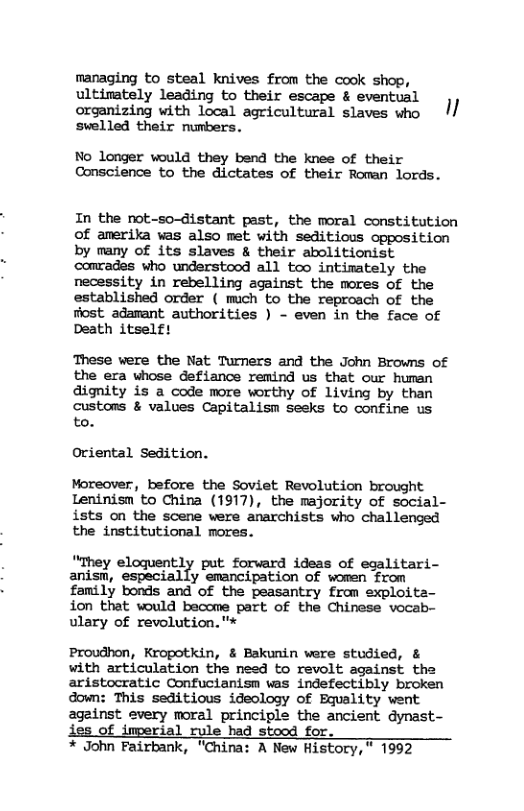 managing to steal knives from the cook shop, ultinately leading to their escape & eventual organizing with local agricultural slaves who I/ swelled their numbers. No longer would they bend the knee of their Conscience to the dictates of their Roman lords. In the not-so-istant past, the moral constitution of amerika was also met with seditious opposition by many of its slaves & their abolitionist camrades who understood all teo intimately the necessity in rebelling against the mores of the established order ( mich to the reproach of the riost adamant authorities ) - even in the face of Death itselft These were the Nat Turners and the John Browns of the era whose defiance remind us that our humen dignity is a code more worthy of living by than custons & values Capitalism seeks to confine us to. Oriental Sedition. Moreover, before the Soviet Revolution brought Leninisn to China (1917), the majority of social- ists on the scene were anarchists who challenged the institutional mores. ""They elogquently put forward ideas of egalitari- anism, especially emancipation of women from femily bonds and of the peasantry from exploita- ion that would become part of the Chinese vocab- ulary of revolution."* Proudhon, Kropotkin, & Bakunin were studied, & with articulation the need to revolt against the aristocratic Confucianism was indefectibly broken down: This seditious ideology of Bquality went 2geinst every moral principle the ancient dynast- ies of imperial rule had stood for. * John Fairbank, "China: A New Ristory," 1992